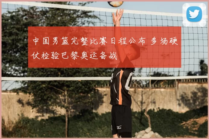 中国男篮完整比赛日程公布 多场硬仗检验巴黎奥运备战