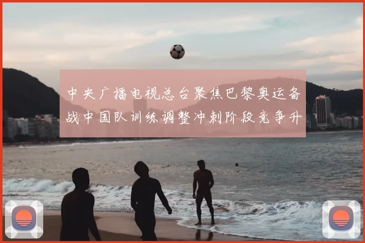 中央广播电视总台聚焦巴黎奥运备战中国队训练调整冲刺阶段竞争升温