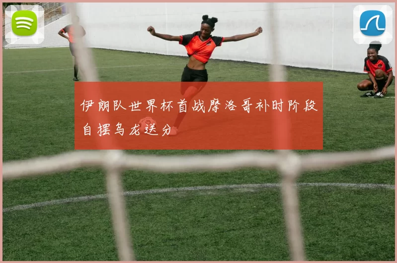 伊朗队世界杯首战摩洛哥补时阶段自摆乌龙送分