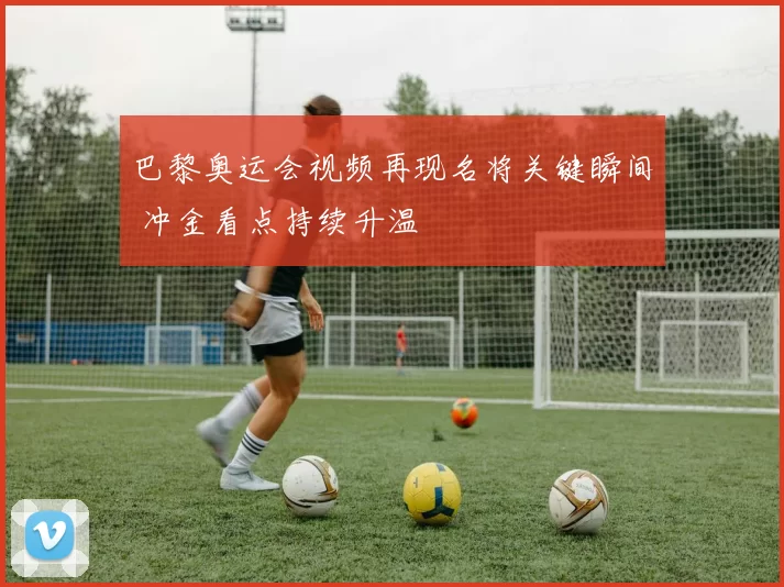 巴黎奥运会视频再现名将关键瞬间 冲金看点持续升温