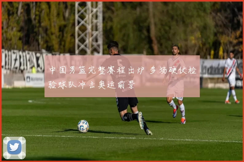 中国男篮完整赛程出炉 多场硬仗检验球队冲击奥运前景