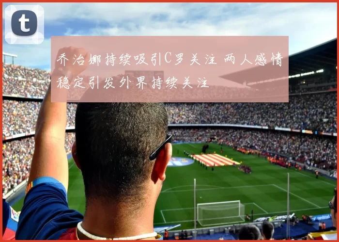乔治娜持续吸引C罗关注 两人感情稳定引发外界持续关注