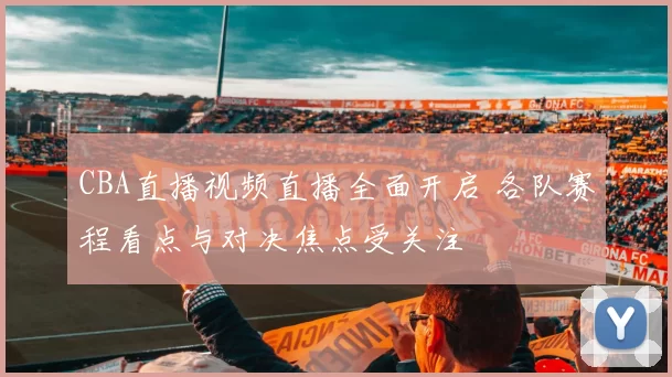 CBA直播视频直播全面开启 各队赛程看点与对决焦点受关注