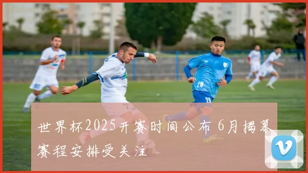 世界杯2025开赛时间公布 6月揭幕赛程安排受关注