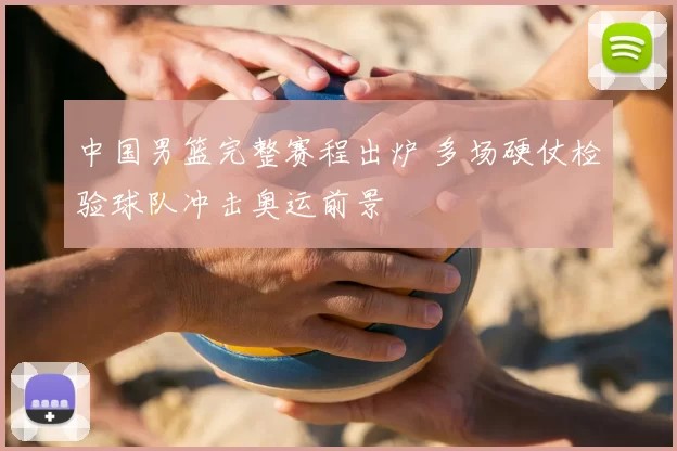 中国男篮完整赛程出炉 多场硬仗检验球队冲击奥运前景