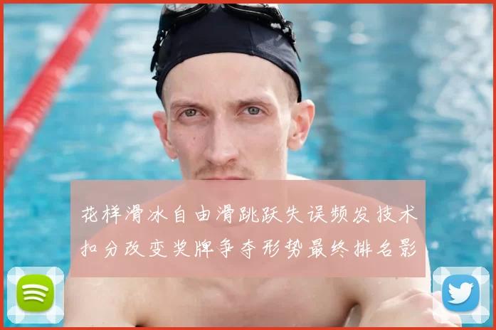 花样滑冰自由滑跳跃失误频发技术扣分改变奖牌争夺形势最终排名影响