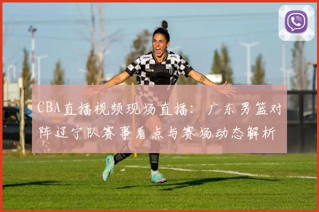 CBA直播视频现场直播：广东男篮对阵辽宁队赛事看点与赛场动态解析