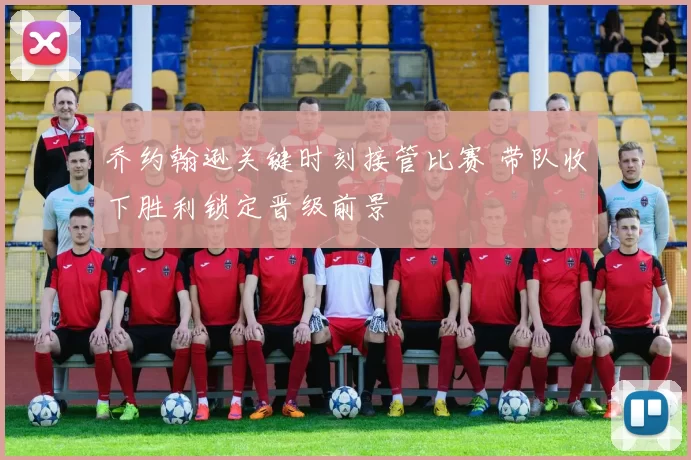乔约翰逊关键时刻接管比赛 带队收下胜利锁定晋级前景