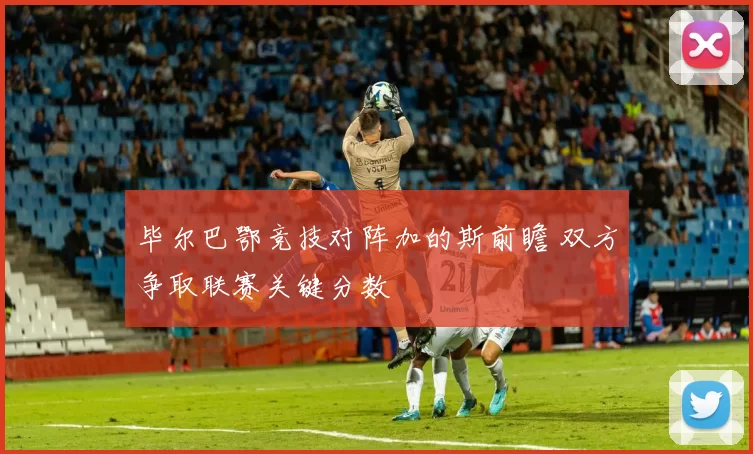 毕尔巴鄂竞技对阵加的斯前瞻 双方争取联赛关键分数