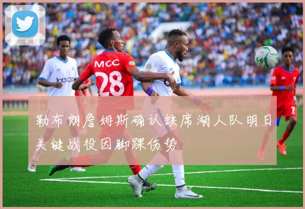 勒布朗詹姆斯确认缺席湖人队明日关键战役因脚踝伤势
