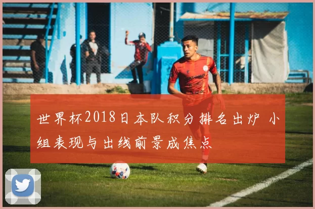 世界杯2018日本队积分排名出炉 小组表现与出线前景成焦点
