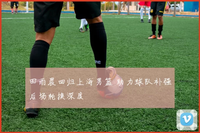田雨晨回归上海男篮 助力球队补强后场轮换深度