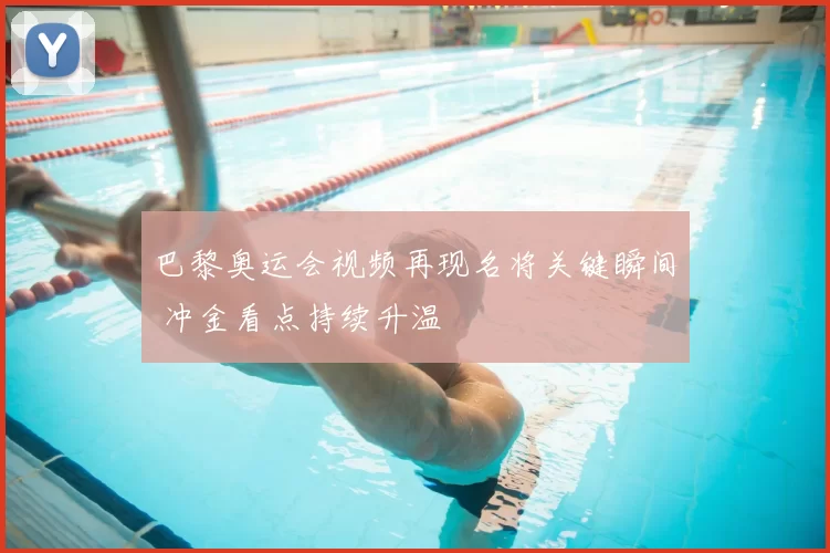 巴黎奥运会视频再现名将关键瞬间 冲金看点持续升温