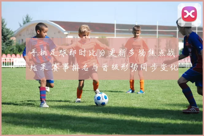 手机足球即时比分更新多场焦点战结果 赛事排名与晋级形势同步变化