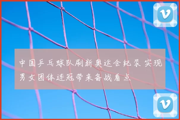 中国乒乓球队刷新奥运会纪录 实现男女团体连冠带来备战看点