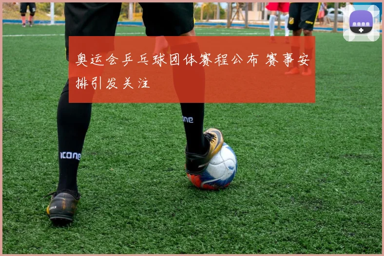奥运会乒乓球团体赛程公布 赛事安排引发关注
