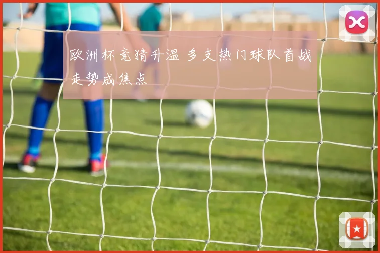 欧洲杯竞猜升温 多支热门球队首战走势成焦点