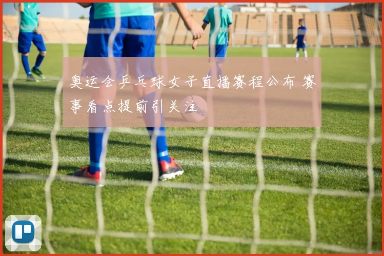 奥运会乒乓球女子直播赛程公布 赛事看点提前引关注