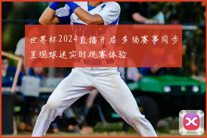 世界杯2024直播开启 多场赛事同步呈现球迷实时观赛体验